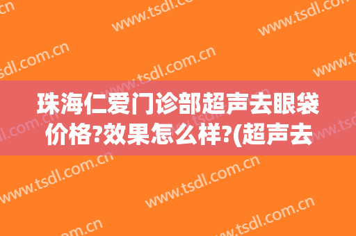 珠海仁爱门诊部超声去眼袋价格?效果怎么样?(超声去祛眼袋)