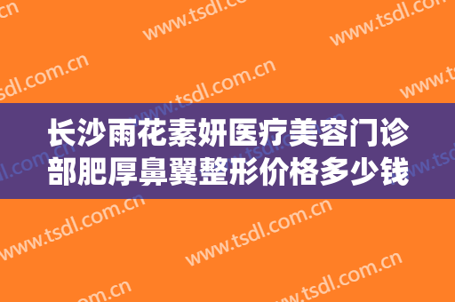 长沙雨花素妍医疗美容门诊部肥厚鼻翼整形价格多少钱?有哪些优势?(长沙美研医疗整形医院)