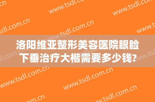 洛阳维亚整形美容医院眼睑下垂治疗大楷需要多少钱?效果怎么样?(郑州上眼睑下垂矫正术哪个医院好)