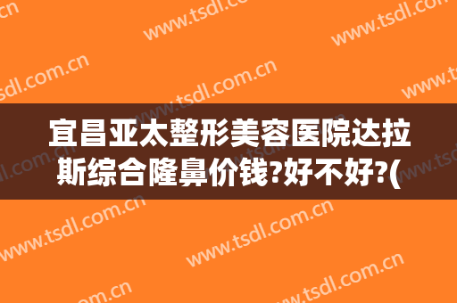 宜昌亚太整形美容医院达拉斯综合隆鼻价钱?好不好?(宜昌有哪些整形美容医院)