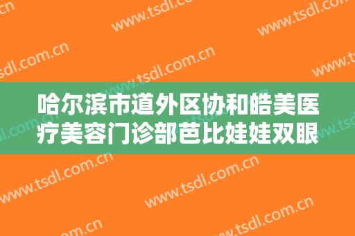 哈尔滨市道外区协和皓美医疗美容门诊部芭比娃娃双眼皮一般价位是多少?有哪些优势?