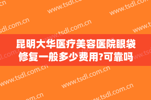 昆明大华医疗美容医院眼袋修复一般多少费用?可靠吗?(华美医院去眼袋手术怎么样)