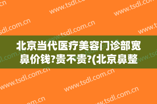 北京当代医疗美容门诊部宽鼻价钱?贵不贵?(北京鼻整形医生)