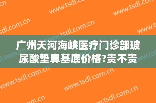 广州天河海峡医疗门诊部玻尿酸垫鼻基底价格?贵不贵?(广州玻尿酸注射隆鼻好吗)