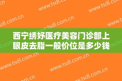 西宁绣妤医疗美容门诊部上眼皮去脂一般价位是多少钱?贵不贵?