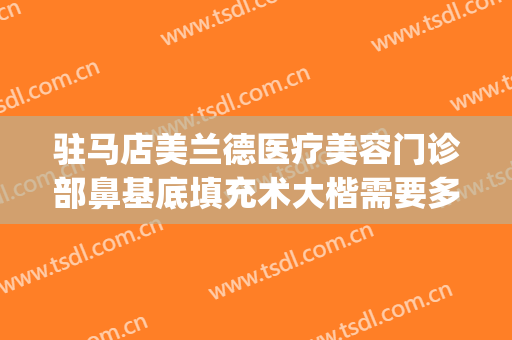 驻马店美兰德医疗美容门诊部鼻基底填充术大楷需要多少钱?怎么样?(驻马店美兰德整形医院正规吗)
