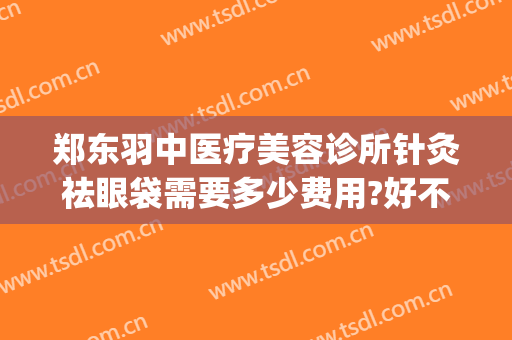郑东羽中医疗美容诊所针灸祛眼袋需要多少费用?好不好?(郑州羽中医美整形正规吗)