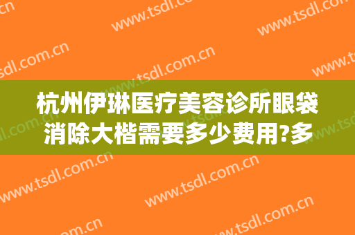 杭州伊琳医疗美容诊所眼袋消除大楷需要多少费用?多长时间恢复?(徐医生美容院去眼袋)