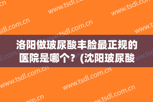 洛阳做玻尿酸丰脸最正规的医院是哪个？(沈阳玻尿酸填充哪家好)