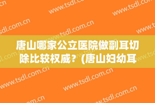 唐山哪家公立医院做副耳切除比较权威？(唐山妇幼耳鼻喉科哪个大夫看的好)