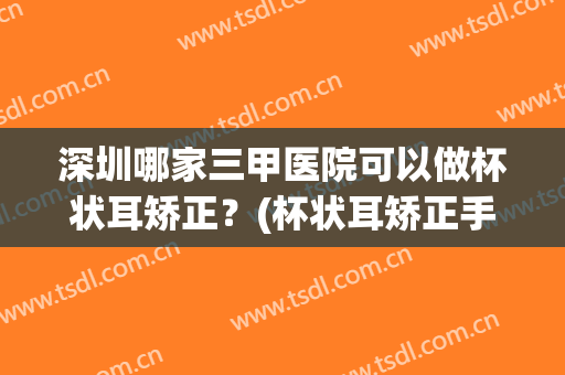 深圳哪家三甲医院可以做杯状耳矫正？(杯状耳矫正手术)