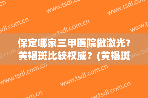 保定哪家三甲医院做激光?黄褐斑比较权威？(黄褐斑做激光好吗)