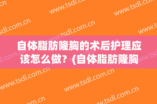自体脂肪隆胸的术后护理应该怎么做？(自体脂肪隆胸的术后护理应该怎么做视频)