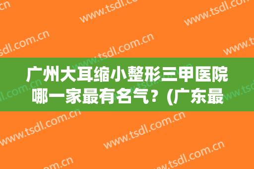 广州大耳缩小整形三甲医院哪一家最有名气?(广东最好耳朵整形医院在哪里) 广州大耳缩小整形三甲医院哪一家最有名气?(广东最好耳朵整形医院在哪里)