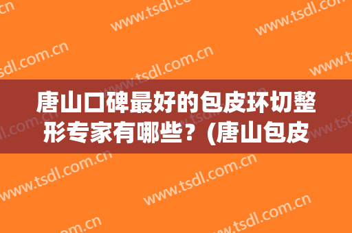 唐山口碑最好的包皮环切整形专家有哪些？(唐山包皮手术哪家好)