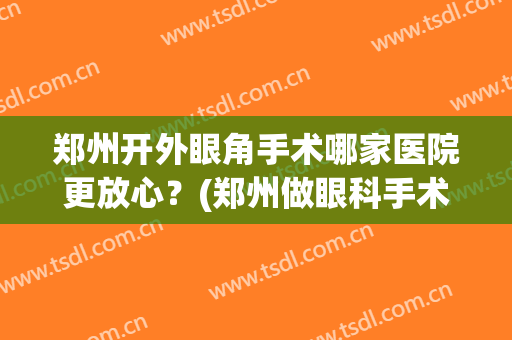 郑州开外眼角手术哪家医院更放心？(郑州做眼科手术比较好的医院)