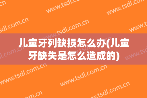 儿童牙列缺损怎么办(儿童牙缺失是怎么造成的)