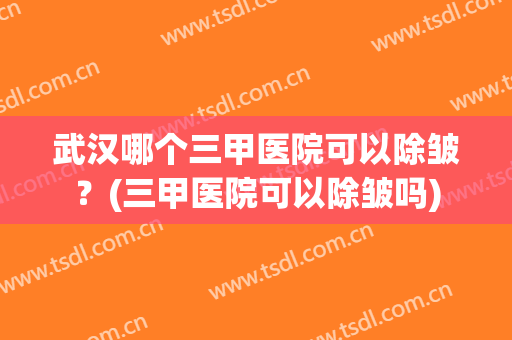 武汉哪个三甲医院可以除皱？(三甲医院可以除皱吗)