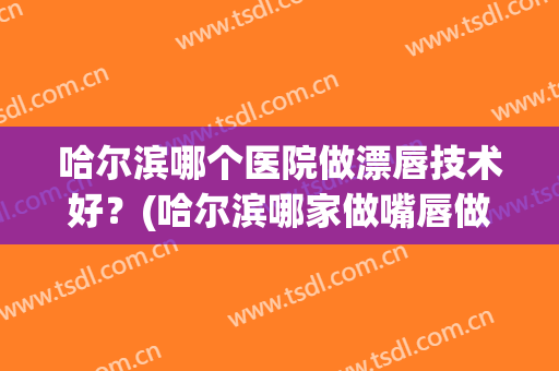 哈尔滨哪个医院做漂唇技术好？(哈尔滨哪家做嘴唇做得好)