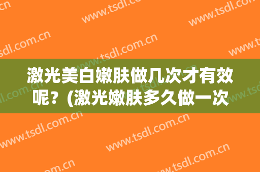 激光美白嫩肤做几次才有效呢？(激光嫩肤多久做一次效果好)