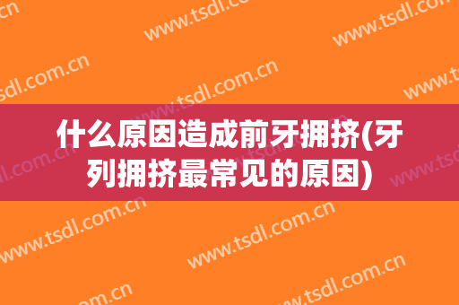 什么原因造成前牙拥挤(牙列拥挤最常见的原因)