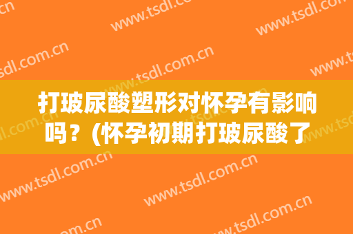 打玻尿酸塑形对怀孕有影响吗？(怀孕初期打玻尿酸了对胎儿有影响吗)