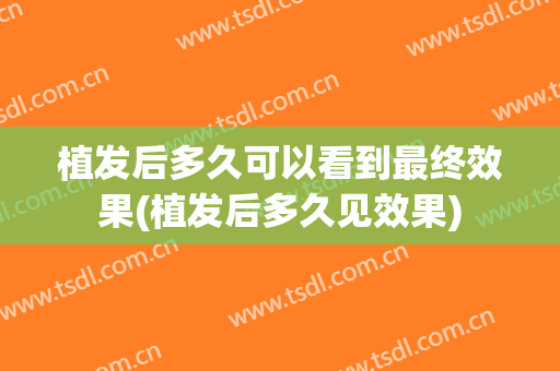 植发后多久可以看到最终效果(植发后多久见效果)