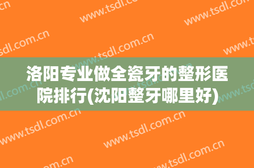 洛阳专业做全瓷牙的整形医院排行(沈阳整牙哪里好)