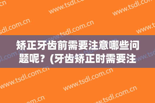 矫正牙齿前需要注意哪些问题呢？(牙齿矫正时需要注意什么)
