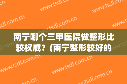 南宁哪个三甲医院做整形比较权威？(南宁整形较好的医院)