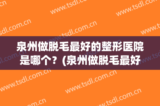 泉州做脱毛最好的整形医院是哪个？(泉州做脱毛最好的整形医院是哪个医院)