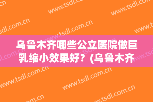 乌鲁木齐哪些公立医院做巨乳缩小效果好？(乌鲁木齐切除副乳哪个医院好)