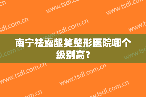 南宁祛露龈笑整形医院哪个级别高？