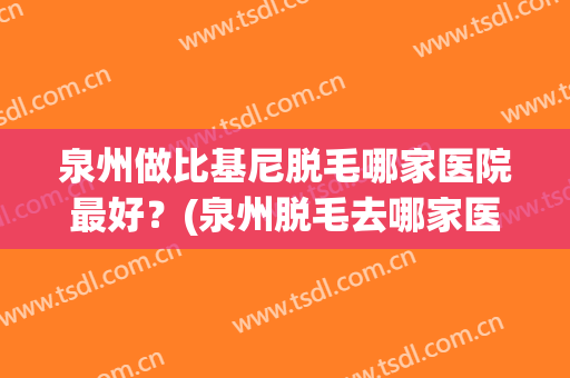 泉州做比基尼脱毛哪家医院最好？(泉州脱毛去哪家医院)