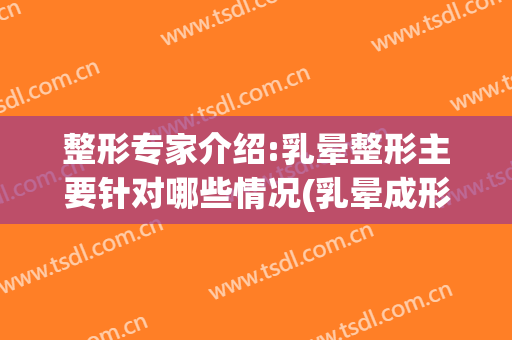 整形专家介绍:乳晕整形主要针对哪些情况(乳晕成形术)