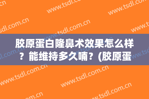 胶原蛋白隆鼻术效果怎么样？能维持多久喃？(胶原蛋白隆鼻多久恢复自然)
