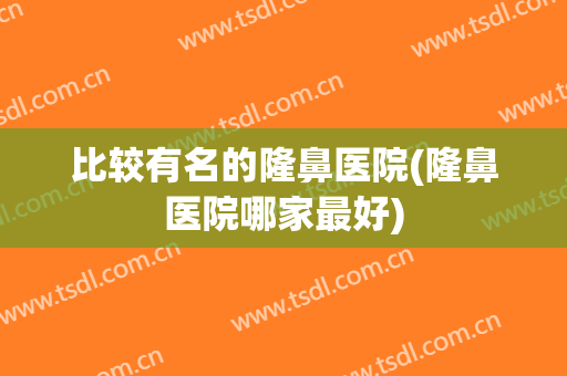 比较有名的隆鼻医院(隆鼻医院哪家最好)