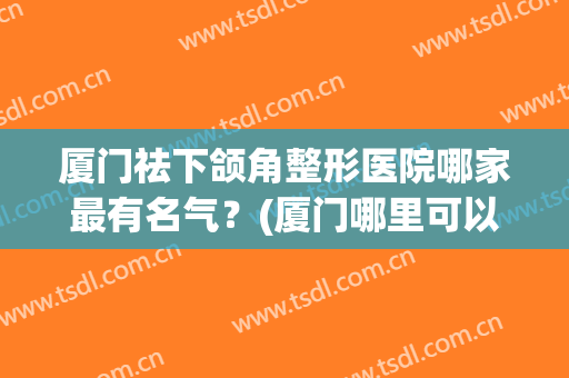 厦门祛下颌角整形医院哪家最有名气？(厦门哪里可以治颞下颌)