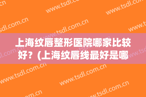 上海纹唇整形医院哪家比较好?(上海纹唇线最好是哪家) 上海纹唇整形医院哪家比较好?(上海纹唇线最好是哪家)