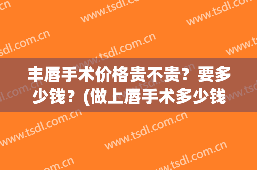 丰唇手术价格贵不贵？要多少钱？(做上唇手术多少钱)