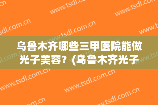 乌鲁木齐哪些三甲医院能做光子美容?(乌鲁木齐光子嫩肤哪里好) 乌鲁木齐哪些三甲医院能做光子美容?(乌鲁木齐光子嫩肤哪里好)