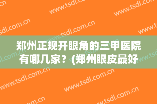 郑州正规开眼角的三甲医院有哪几家？(郑州眼皮最好的医院)