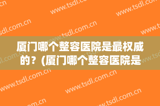 厦门哪个整容医院是最权威的？(厦门哪个整容医院是最权威的医院)