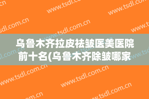 乌鲁木齐拉皮祛皱医美医院前十名(乌鲁木齐除皱哪家医院好)