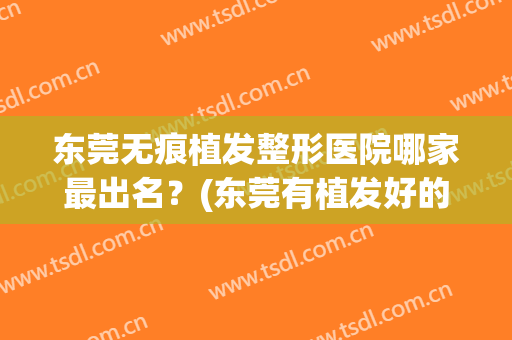 东莞无痕植发整形医院哪家最出名？(东莞有植发好的医院吗)