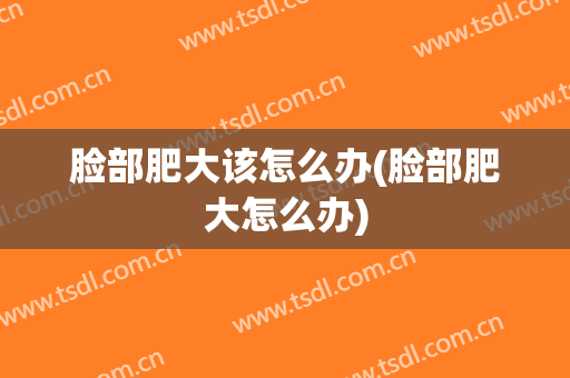 脸部肥大该怎么办(脸部肥大怎么办)