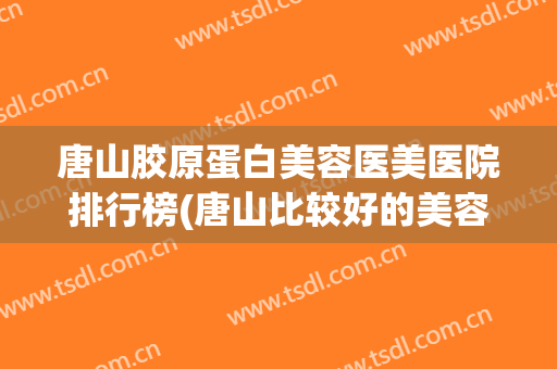 唐山胶原蛋白美容医美医院排行榜(唐山比较好的美容医院) 唐山胶原蛋白美容医美医院排行榜(唐山比较好的美容医院)