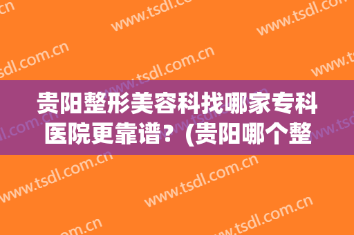 贵阳整形美容科找哪家专科医院更靠谱？(贵阳哪个整形医院好)