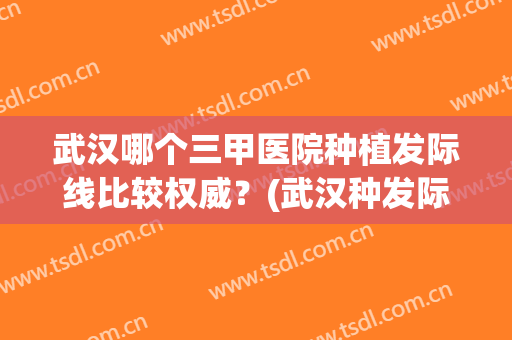 武汉哪个三甲医院种植发际线比较权威？(武汉种发际线哪家好)