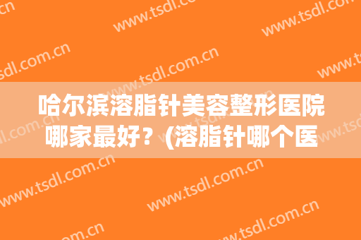 哈尔滨溶脂针美容整形医院哪家最好?(溶脂针哪个医院好) 哈尔滨溶脂针美容整形医院哪家最好?(溶脂针哪个医院好)